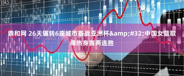 鼎和网 26天辗转6座城市备战亚洲杯&#32;中国女篮取得热身赛两连胜