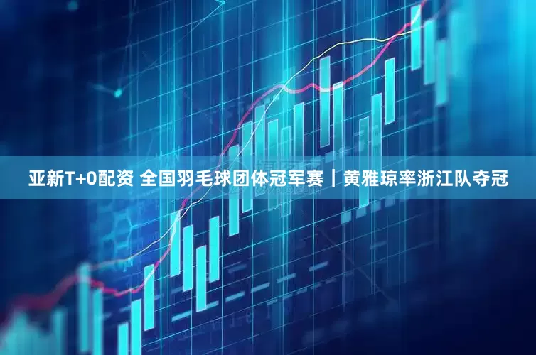 亚新T+0配资 全国羽毛球团体冠军赛｜黄雅琼率浙江队夺冠