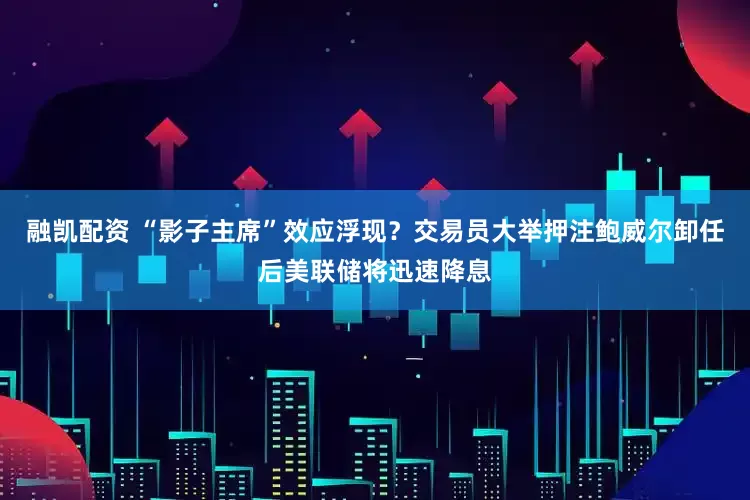 融凯配资 “影子主席”效应浮现？交易员大举押注鲍威尔卸任后美联储将迅速降息