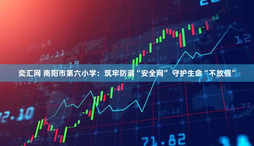 奕汇网 南阳市第六小学：筑牢防溺“安全网” 守护生命“不放假”