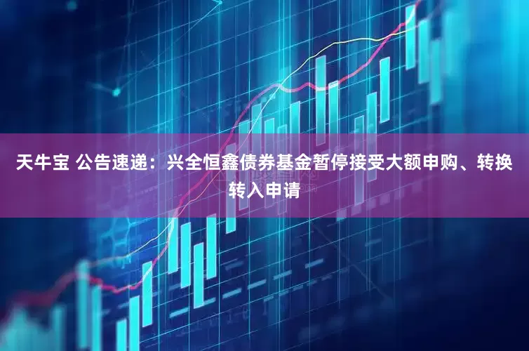 天牛宝 公告速递：兴全恒鑫债券基金暂停接受大额申购、转换转入申请