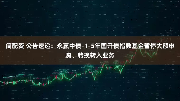 简配资 公告速递：永赢中债-1-5年国开债指数基金暂停大额申购、转换转入业务