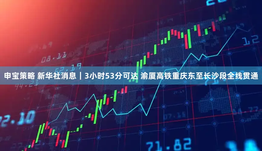 申宝策略 新华社消息｜3小时53分可达 渝厦高铁重庆东至长沙段全线贯通