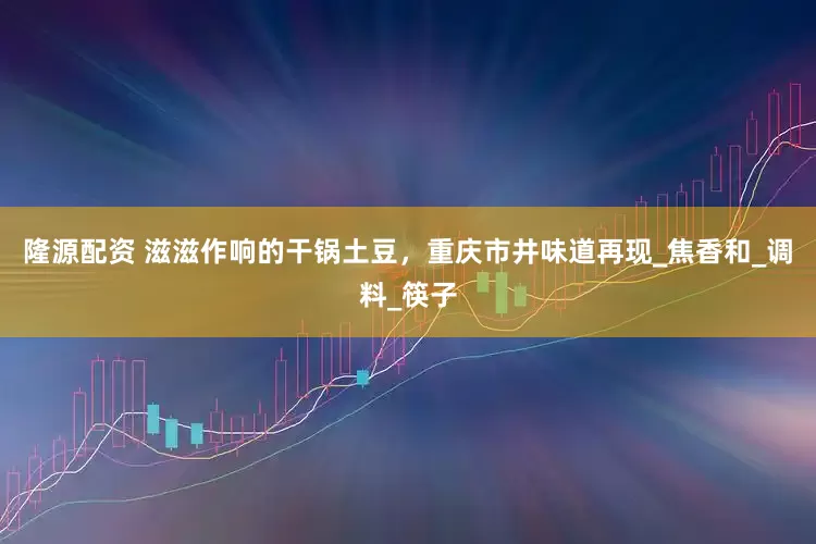 隆源配资 滋滋作响的干锅土豆，重庆市井味道再现_焦香和_调料_筷子