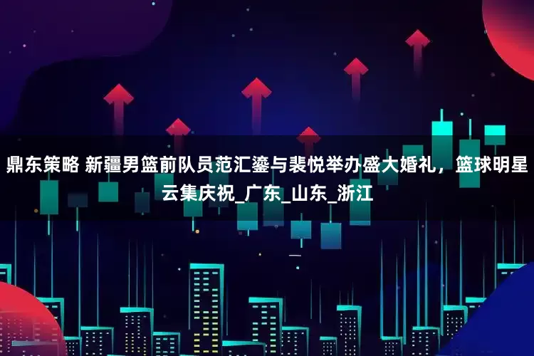 鼎东策略 新疆男篮前队员范汇鎏与裴悦举办盛大婚礼，篮球明星云集庆祝_广东_山东_浙江