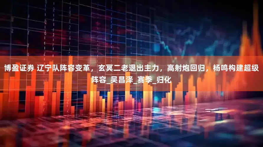 博盈证券 辽宁队阵容变革，玄冥二老退出主力，高射炮回归，杨鸣构建超级阵容_吴昌泽_赛季_归化