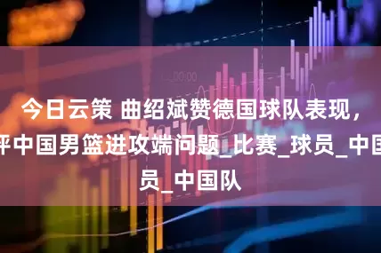 今日云策 曲绍斌赞德国球队表现，批评中国男篮进攻端问题_比赛_球员_中国队