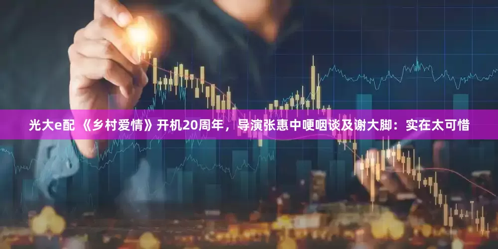 光大e配 《乡村爱情》开机20周年，导演张惠中哽咽谈及谢大脚：实在太可惜
