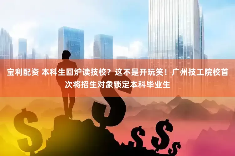 宝利配资 本科生回炉读技校？这不是开玩笑！广州技工院校首次将招生对象锁定本科毕业生