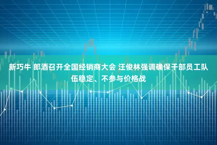 新巧牛 郎酒召开全国经销商大会 汪俊林强调确保干部员工队伍稳定、不参与价格战