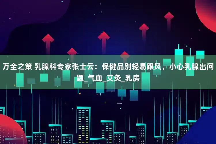 万全之策 乳腺科专家张士云：保健品别轻易跟风，小心乳腺出问题_气血_艾灸_乳房
