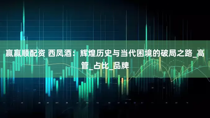 赢赢顺配资 西凤酒：辉煌历史与当代困境的破局之路_高管_占比_品牌