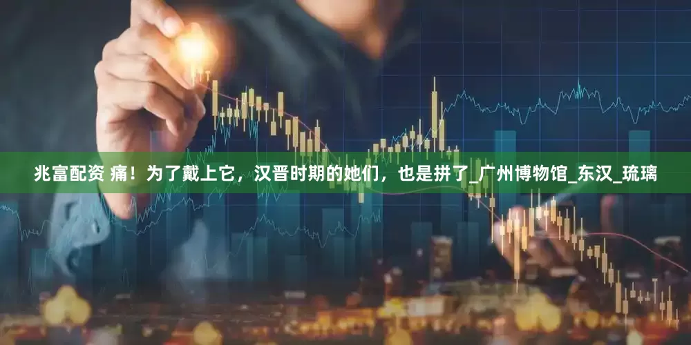 兆富配资 痛！为了戴上它，汉晋时期的她们，也是拼了_广州博物馆_东汉_琉璃