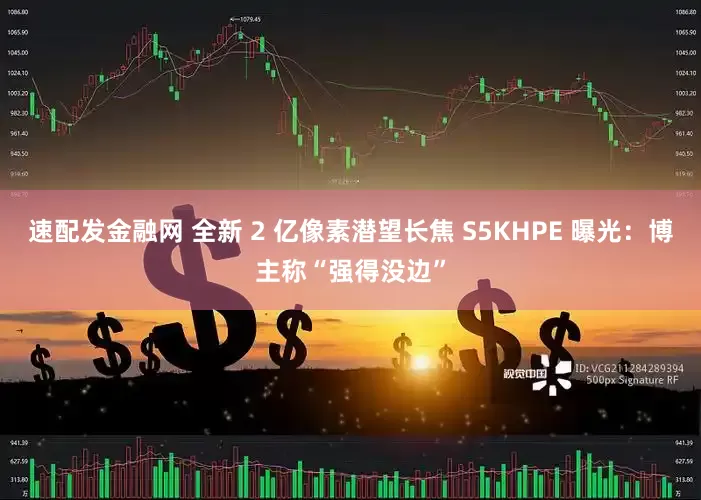 速配发金融网 全新 2 亿像素潜望长焦 S5KHPE 曝光：博主称“强得没边”