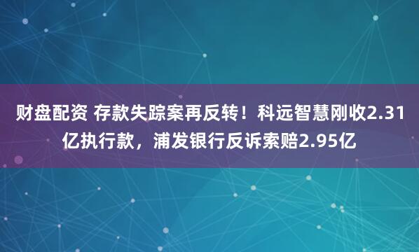 财盘配资 存款失踪案再反转！科远智慧刚收2.31亿执行款，浦发银行反诉索赔2.95亿