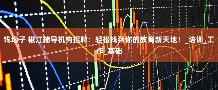 钱坛子 椒江辅导机构招聘：轻松找到你的教育新天地！_培训_工作_基础