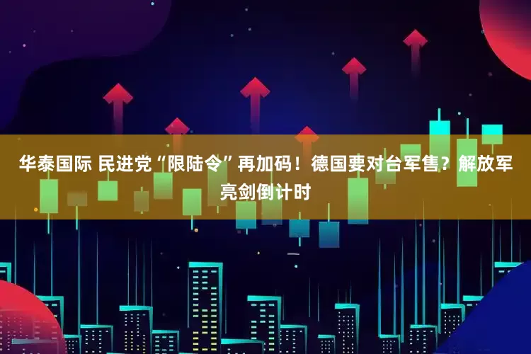 华泰国际 民进党“限陆令”再加码！德国要对台军售？解放军亮剑倒计时