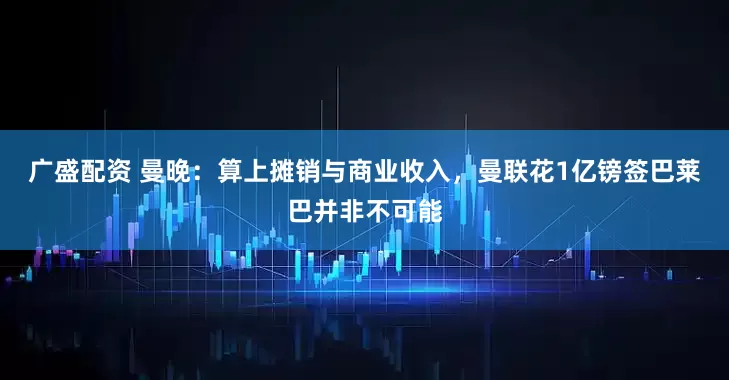 广盛配资 曼晚：算上摊销与商业收入，曼联花1亿镑签巴莱巴并非不可能