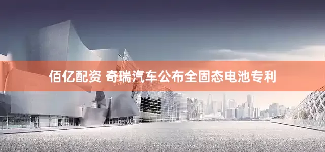佰亿配资 奇瑞汽车公布全固态电池专利