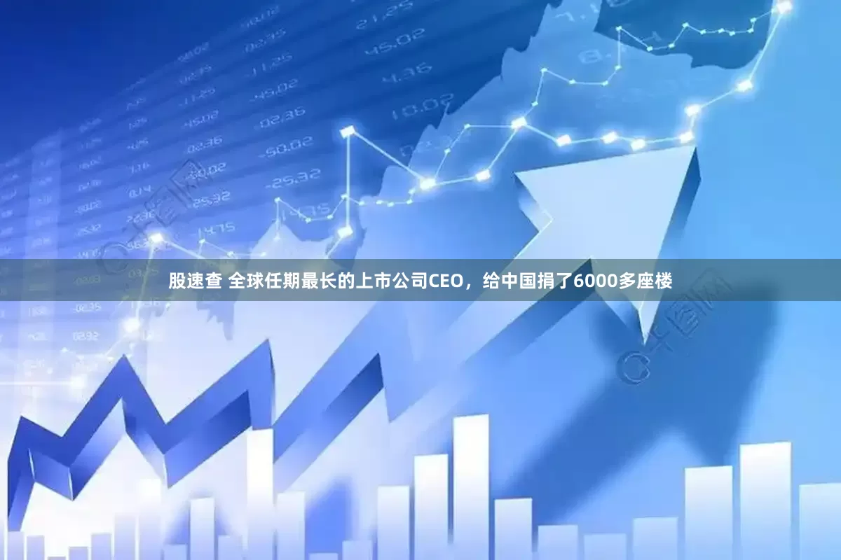 股速查 全球任期最长的上市公司CEO，给中国捐了6000多座楼