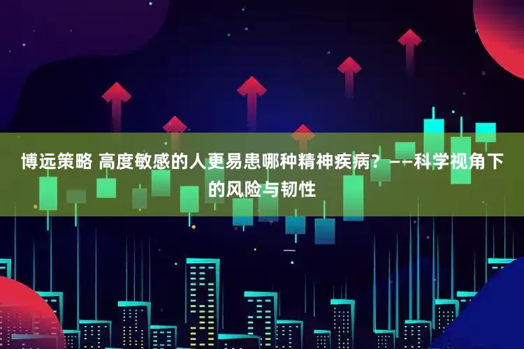 博远策略 高度敏感的人更易患哪种精神疾病？——科学视角下的风险与韧性