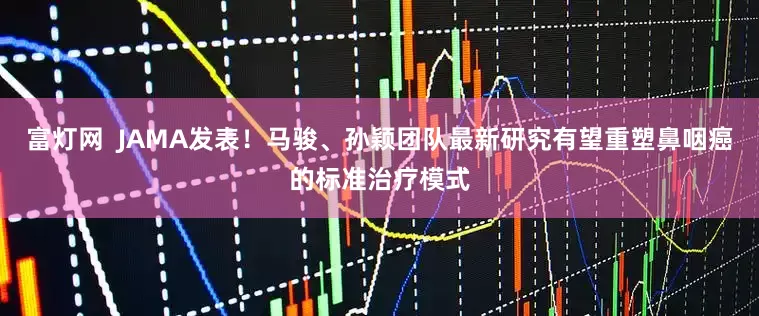 富灯网  JAMA发表！马骏、孙颖团队最新研究有望重塑鼻咽癌的标准治疗模式