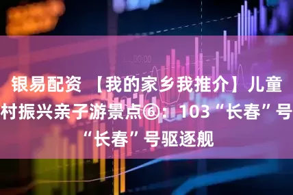 银易配资 【我的家乡我推介】儿童友好乡村振兴亲子游景点⑥：103“长春”号驱逐舰