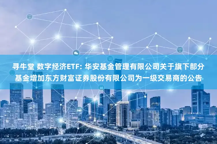 寻牛堂 数字经济ETF: 华安基金管理有限公司关于旗下部分基金增加东方财富证券股份有限公司为一级交易商的公告