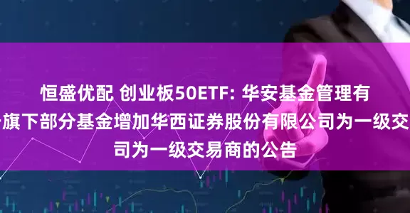恒盛优配 创业板50ETF: 华安基金管理有限公司关于旗下部分基金增加华西证券股份有限公司为一级交易商的公告