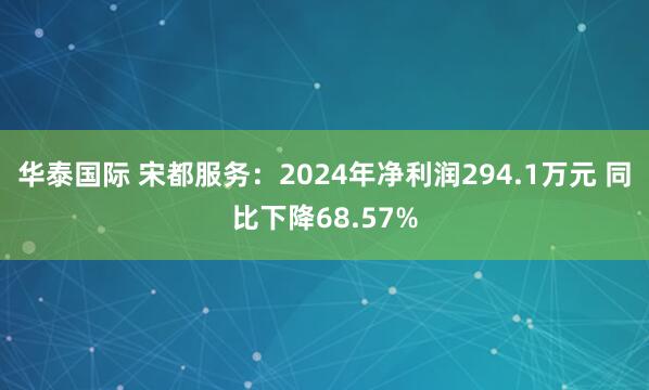 华泰国际 宋都服务：2024年净利润294.1万元 同比下降68.57%