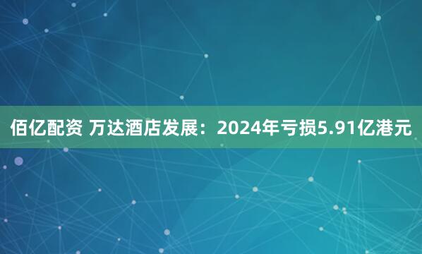 佰亿配资 万达酒店发展：2024年亏损5.91亿港元