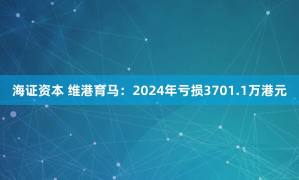海证资本 维港育马：2024年亏损3701.1万港元