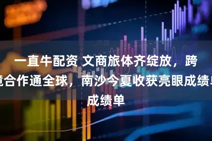一直牛配资 文商旅体齐绽放，跨境合作通全球，南沙今夏收获亮眼成绩单