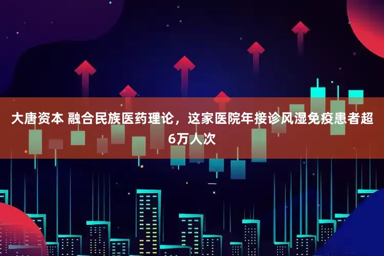 大唐资本 融合民族医药理论，这家医院年接诊风湿免疫患者超6万人次