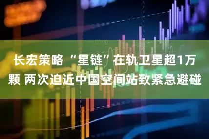 长宏策略 “星链”在轨卫星超1万颗 两次迫近中国空间站致紧急避碰