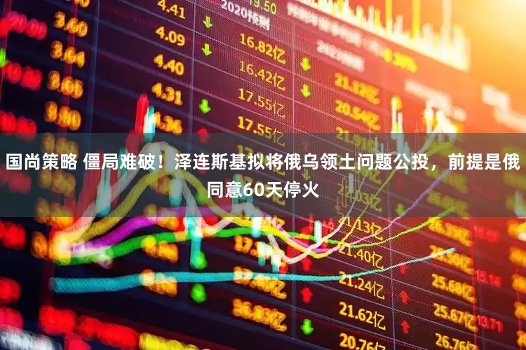 国尚策略 僵局难破！泽连斯基拟将俄乌领土问题公投，前提是俄同意60天停火