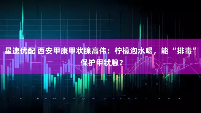星速优配 西安甲康甲状腺高伟：柠檬泡水喝，能 “排毒” 保护甲状腺？