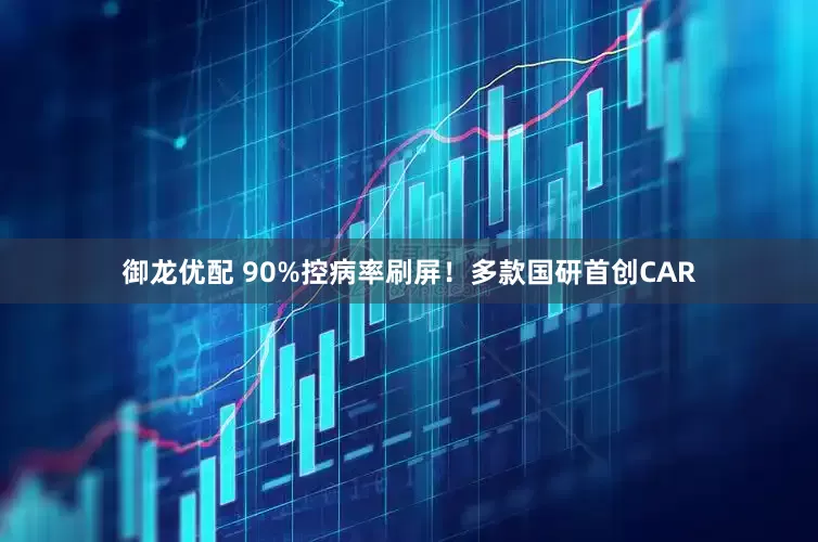 御龙优配 90%控病率刷屏！多款国研首创CAR