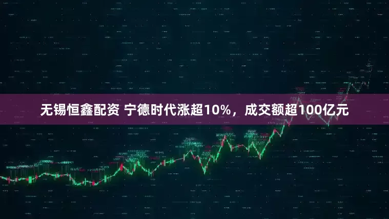 无锡恒鑫配资 宁德时代涨超10%，成交额超100亿元