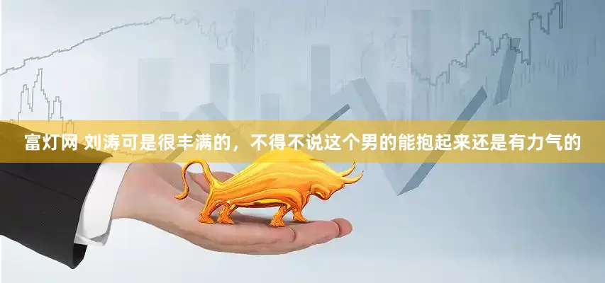富灯网 刘涛可是很丰满的，不得不说这个男的能抱起来还是有力气的