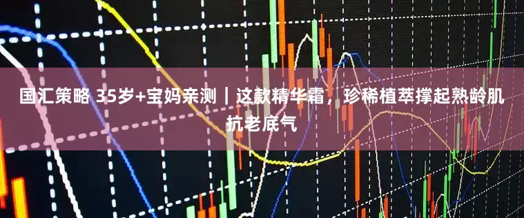 国汇策略 35岁+宝妈亲测｜这款精华霜，珍稀植萃撑起熟龄肌抗老底气
