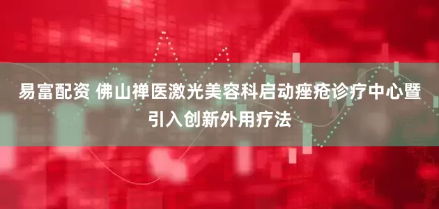 易富配资 佛山禅医激光美容科启动痤疮诊疗中心暨引入创新外用疗法